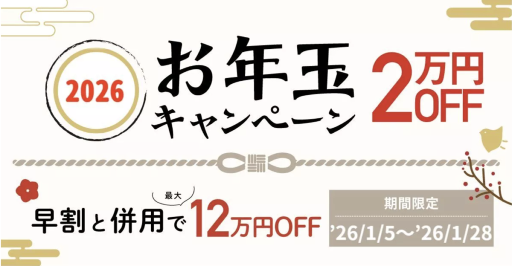 2026　お年玉キャンペーン
2万円OFF
早割と併用で最大12万円OFF
期間限定：26/1/5-26/1/28